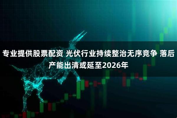 专业提供股票配资 光伏行业持续整治无序竞争 落后产能出清或延至2026年