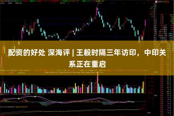 配资的好处 深海评 | 王毅时隔三年访印，中印关系正在重启