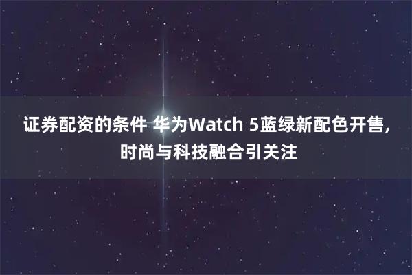 证券配资的条件 华为Watch 5蓝绿新配色开售, 时尚与科技融合引关注