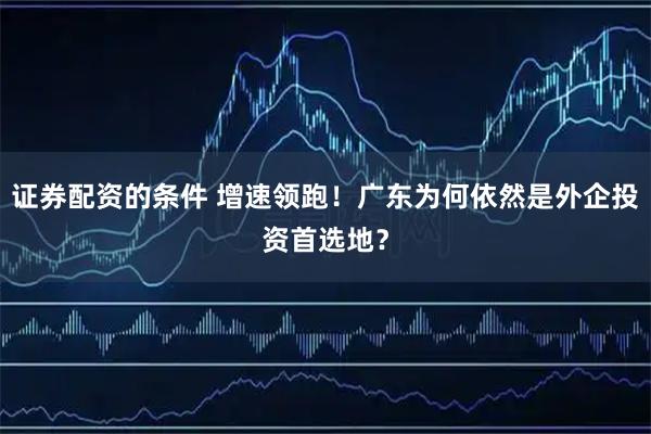 证券配资的条件 增速领跑！广东为何依然是外企投资首选地？