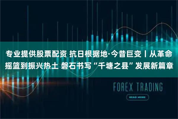 专业提供股票配资 抗日根据地·今昔巨变丨从革命摇篮到振兴热土 磐石书写“千塘之县”发展新篇章