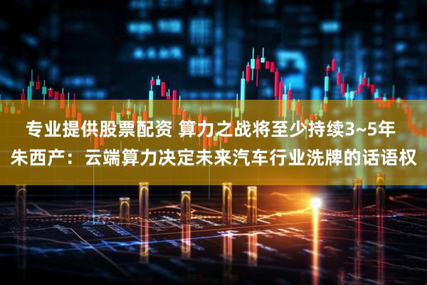 专业提供股票配资 算力之战将至少持续3~5年 朱西产：云端算力决定未来汽车行业洗牌的话语权