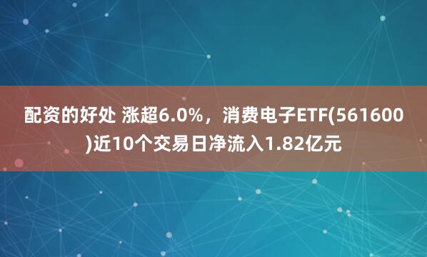 配资的好处 涨超6.0%，消费电子ETF(561600)近10个交易日净流入1.82亿元