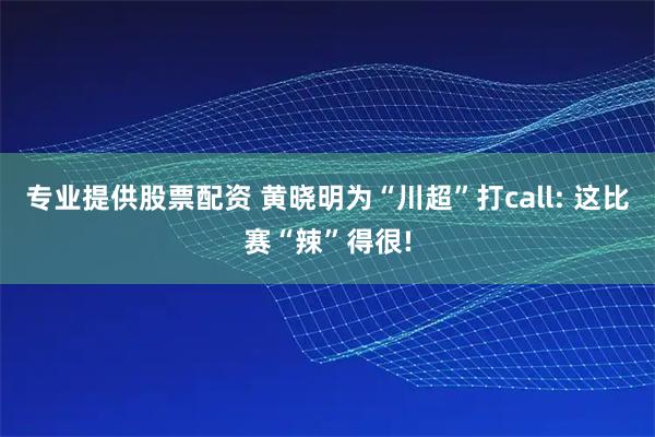 专业提供股票配资 黄晓明为“川超”打call: 这比赛“辣”得很!