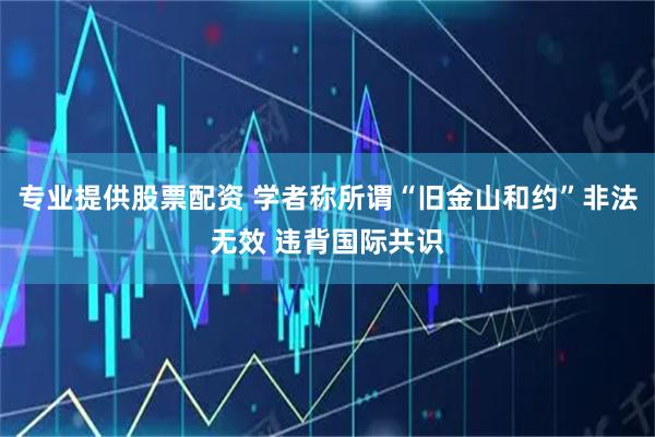 专业提供股票配资 学者称所谓“旧金山和约”非法无效 违背国际共识