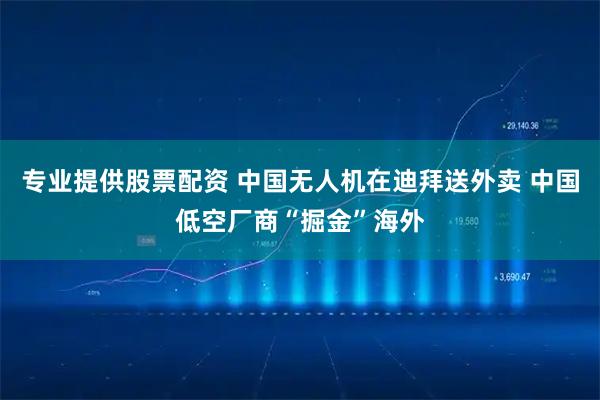 专业提供股票配资 中国无人机在迪拜送外卖 中国低空厂商“掘金”海外