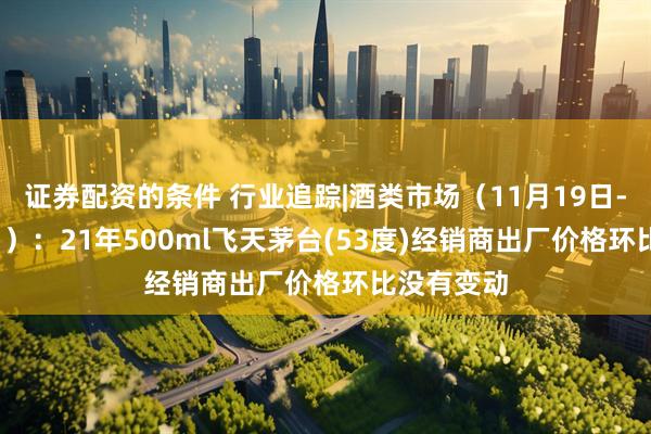 证券配资的条件 行业追踪|酒类市场（11月19日-11月25日）：21年500ml飞天茅台(53度)经销商出厂价格环比没有变动