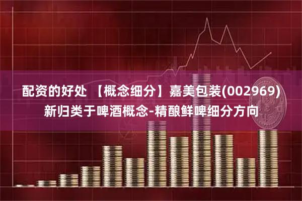 配资的好处 【概念细分】嘉美包装(002969)新归类于啤酒概念-精酿鲜啤细分方向