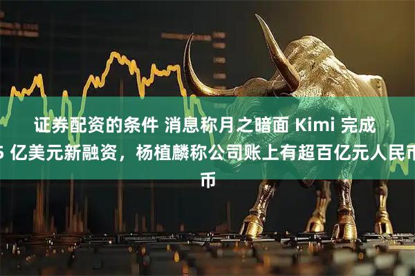 证券配资的条件 消息称月之暗面 Kimi 完成 5 亿美元新融资，杨植麟称公司账上有超百亿元人民币