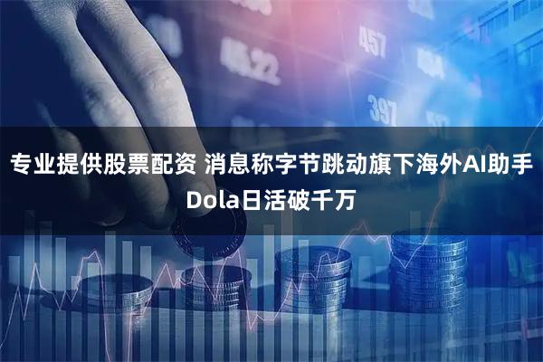 专业提供股票配资 消息称字节跳动旗下海外AI助手Dola日活破千万